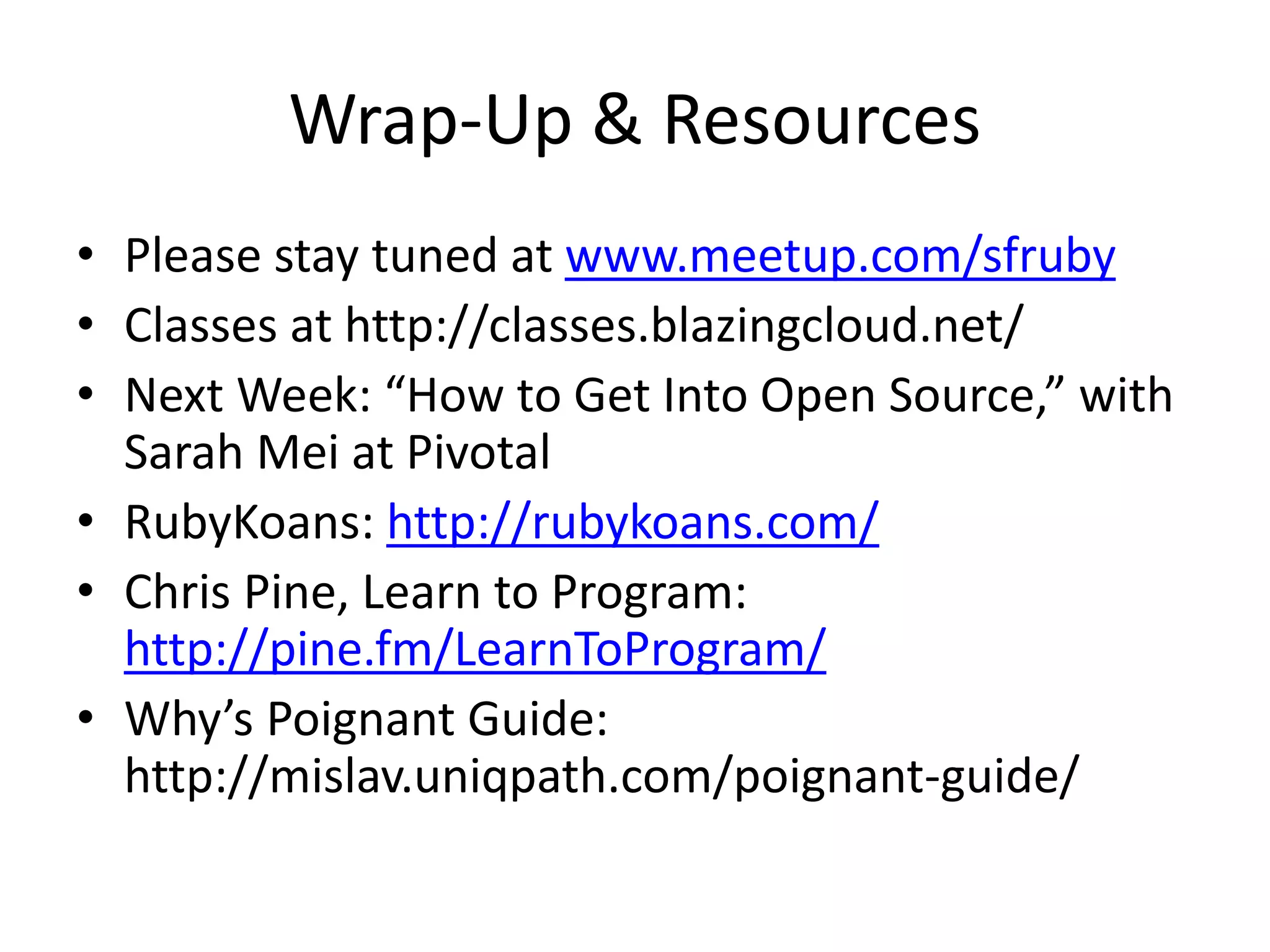 Wrap-Up & Resources
• Please stay tuned at www.meetup.com/sfruby
• Classes at http://classes.blazingcloud.net/
• Next Week: “How to Get Into Open Source,” with
Sarah Mei at Pivotal
• RubyKoans: http://rubykoans.com/
• Chris Pine, Learn to Program:
http://pine.fm/LearnToProgram/
• Why’s Poignant Guide:
http://mislav.uniqpath.com/poignant-guide/
 