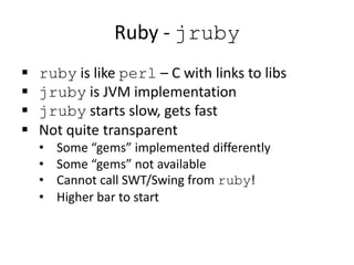 Ruby - jruby
 ruby is like perl – C with links to libs
 jruby is JVM implementation
 jruby starts slow, gets fast
 Not quite transparent
• Some “gems” implemented differently
• Some “gems” not available
• Cannot call SWT/Swing from ruby!
• Higher bar to start
 