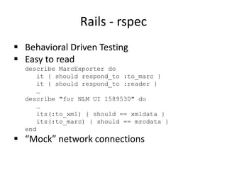 Rails - rspec
 Behavioral Driven Testing
 Easy to read
describe MarcExporter do
it { should respond_to :to_marc }
it { should respond_to :reader }
…
describe "for NLM UI 1589530" do
…
its(:to_xml) { should == xmldata }
its(:to_marc) { should == mrcdata }
end
 “Mock” network connections
 
