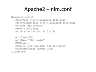 Apache2 – nlm.conf
<Location /solr>
ProxyPass ajp://localhost:8009/solr
ProxyPassReverse ajp://localhost:8009/solr
Options -MultiViews
Order allow,deny
Allow from 130.14.160.225/24
AuthType CAS
AuthName "NLM Login"
CASScope /
Require user davisda4 butlerj pantr
CASAuthNHeader REMOTE_USER
</Location>
 