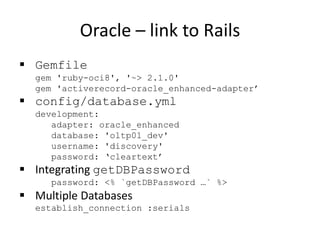 Oracle – link to Rails
 Gemfile
gem 'ruby-oci8', '~> 2.1.0'
gem 'activerecord-oracle_enhanced-adapter’
 config/database.yml
development:
adapter: oracle_enhanced
database: 'oltp01_dev'
username: 'discovery'
password: ‘cleartext’
 Integrating getDBPassword
password: <% `getDBPassword …` %>
 Multiple Databases
establish_connection :serials
 