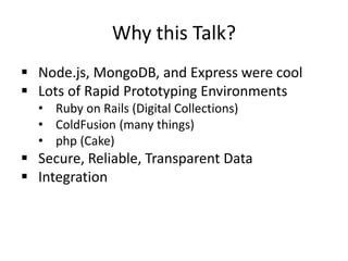 Why this Talk?
 Node.js, MongoDB, and Express were cool
 Lots of Rapid Prototyping Environments
• Ruby on Rails (Digital Collections)
• ColdFusion (many things)
• php (Cake)
 Secure, Reliable, Transparent Data
 Integration
 