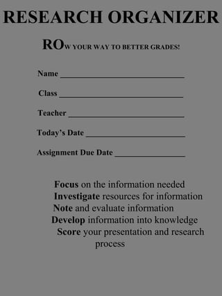 RESEARCH ORGANIZER
ROW YOUR WAY TO BETTER GRADES!
Name ______________________________
Class ______________________________
Teacher ____________________________
Today’s Date ________________________
Assignment Due Date _________________
Focus on the information needed
Investigate resources for information
Note and evaluate information
Develop information into knowledge
Score your presentation and research
process
 