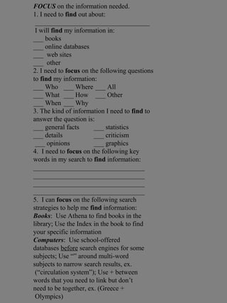 FOCUS on the information needed.
1. I need to find out about:
__________________________________
I will find my information in:
___ books
___ online databases
___ web sites
___ other
2. I need to focus on the following questions
to find my information:
___ Who ___ Where ___ All
___ What ___ How ___ Other
___ When ___ Why
3. The kind of information I need to find to
answer the question is:
___ general facts ___ statistics
___ details ___ criticism
___ opinions ___ graphics
4. I need to focus on the following key
words in my search to find information:
_________________________________
_________________________________
_________________________________
_________________________________
5. I can focus on the following search
strategies to help me find information:
Books: Use Athena to find books in the
library; Use the Index in the book to find
your specific information
Computers: Use school-offered
databases before search engines for some
subjects; Use “” around multi-word
subjects to narrow search results, ex.
(“circulation system”); Use + between
words that you need to link but don’t
need to be together, ex. (Greece +
Olympics)
 