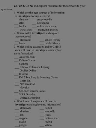 INVESTIGATE and explore resources for the answers to your
questions.
1. Which are the best sources of information
to investigate for my answers?
___ almanac ___ encyclopedia
___ atlas ___ newspaper
___ books ___ online databases
___ www sites ___ magazine articles
2. Where will I investigate and explore
these sources?
___ classroom ___ school library
___ home ___ public library
3. Which online databases and/or CMMS
sites will I use to investigate and explore
my information?
___ Answers.com
___ CultureGrams
___ Cumbre
___ E-book Reference Library
___ Grolier Online
___ Infotrac
___ K-12 Teaching & Learning Center
___ Learn NC
___ NC WiseOwl
___ NoveList
___ Scribner Writers Series
___ SIRS Decades
___ United Streaming
4. Which search engines will I use to
investigate and explore my information?
___ alltheweb ___ hotbot
___ altavista ___ kanoodle
___ ask ___ lycos
___dogpile ___ metacrawler
___excite ___ raging
___google ___ yahoo
 