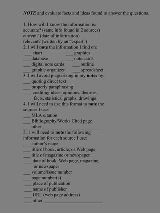 NOTE and evaluate facts and ideas found to answer the questions.
1. How will I know the information is:
accurate? (same info found in 2 sources)
current? (date of information)
relevant? (written by an “expert”)
2. I will note the information I find on:
___ chart ___ graphics
___ database ___ note cards
___ digital note cards ___ outline
___ graphic organizer ___ spreadsheet
3. I will avoid plagiarizing in my notes by:
___ quoting direct text
___ properly paraphrasing
___ crediting ideas, opinions, theories,
facts, statistics, graphs, drawings
4. I will need to use this format to note the
sources I use:
___ MLA citation
___ Bibliography/Works Cited page
___ other _________________________
5. I will need to note the following
information for each source I use:
___ author’s name
___ title of book, article, or Web page
___ title of magazine or newspaper
___ date of book, Web page, magazine,
or newspaper
___ volume/issue number
___ page number(s)
___ place of publication
___ name of publisher
___ URL (web page address)
___ other _________________________
 