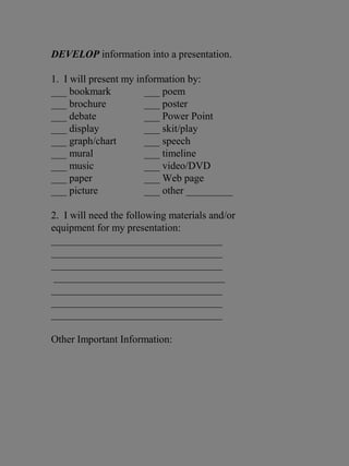 DEVELOP information into a presentation.
1. I will present my information by:
___ bookmark ___ poem
___ brochure ___ poster
___ debate ___ Power Point
___ display ___ skit/play
___ graph/chart ___ speech
___ mural ___ timeline
___ music ___ video/DVD
___ paper ___ Web page
___ picture ___ other _________
2. I will need the following materials and/or
equipment for my presentation:
_________________________________
_________________________________
_________________________________
_________________________________
_________________________________
_________________________________
_________________________________
Other Important Information:
 