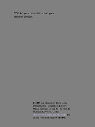SCORE your presentation and your
research process.
FINDS is a product of The Florida
Department of Education, Library
Media Services Office & The Florida
SUNLINK Project. Go to:
http://www.sunlink.ucf.edu/finds/ for
online tools that support FINDS.
 