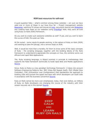 ROR best resources for self-read
A quick question folks – what’s common among these websites – am sure we have
used one or more of these in our lives thus far – Project management website
Basecamp, watching TV shows and movies at Hulu, document sharing site Slideshare
and creating heat maps on our websites using CrazyEgg? Well, they were all built
using Ruby on Rails (RoR) framework.
Do you wish to create such awesome websites as well? If yes, and you wish to learn
the curves of RoR, this post can help.
At the outset - some inputs to people working, in the sphere of Ruby on Rails (ROR)
and wanting to take the plunge, into a serious book on ROR.
Well, it would be more than a handful, for them to know some of the basic concepts
of Ruby - the scripting language, together with the building blocks of the Rails
framework to understand & appreciate the concepts on how, the combine works out
efficient and rapid Web Applications.
The, Ruby scripting language, is Object oriented in principle & methodology that
supports the Rails framework technically to build rapid Web and Mobile applications
Source.
Since, Ruby on Rails is a new paradigm technology framework– it takes into account
Software Engineering Patterns like: DRY (Does Not Repeat itself), MVC (Model View
Controller), COC (Convention over Configuration) that standardize the approach to
building code and quicken the speed and ease with which developers can build code
in accordance with the business convention Source.
Ruby on Rails cannot be more over emphasized, today, than ever before, as millions
of Ruby on Rails developers are changing the course of the industry with their
careers securely set in this domain Source.
 