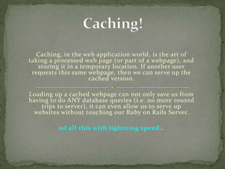Caching, in the web application world, is the art of
taking a processed web page (or part of a webpage), and
storing it in a temporary location. If another user
requests this same webpage, then we can serve up the
cached version.
Loading up a cached webpage can not only save us from
having to do ANY database queries (i.e. no more rountd
trips to server), it can even allow us to serve up
websites without touching our Ruby on Rails Server.
nd all this with lightning speed…

 