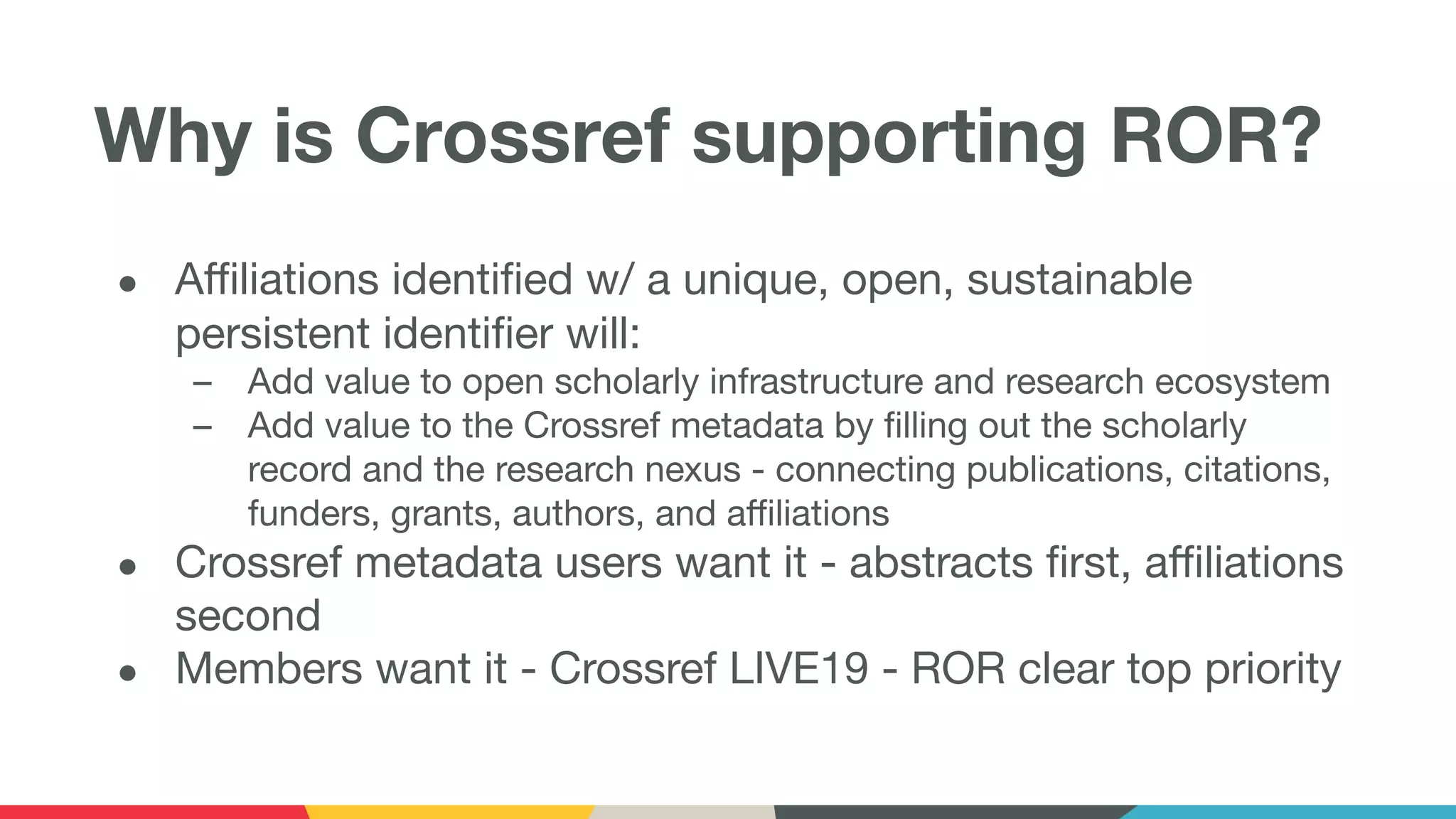 Why is Crossref supporting ROR?
● Aﬃliations identiﬁed w/ a unique, open, sustainable
persistent identiﬁer will:
– Add value to open scholarly infrastructure and research ecosystem
– Add value to the Crossref metadata by ﬁlling out the scholarly
record and the research nexus - connecting publications, citations,
funders, grants, authors, and aﬃliations
● Crossref metadata users want it - abstracts ﬁrst, aﬃliations
second
● Members want it - Crossref LIVE19 - ROR clear top priority
 