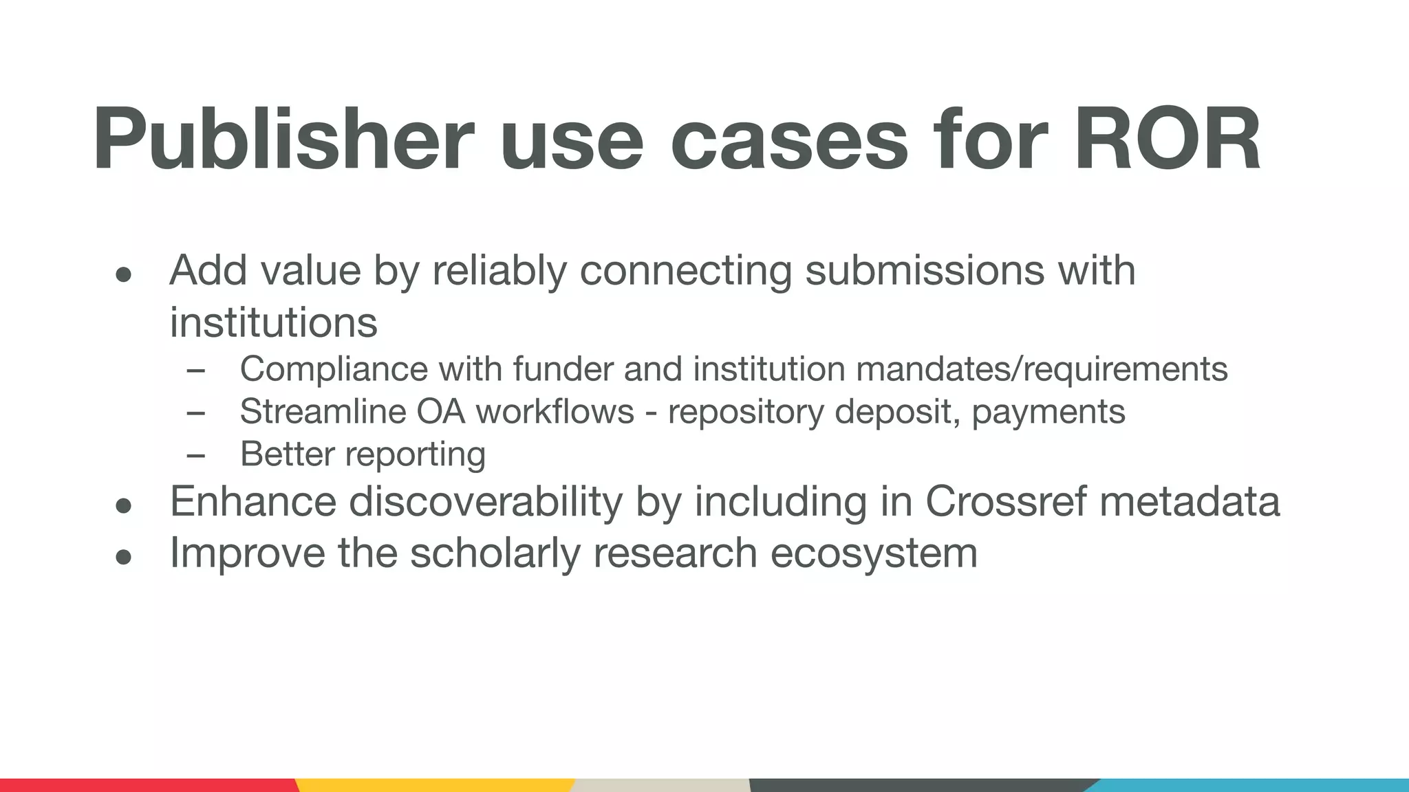Publisher use cases for ROR
● Add value by reliably connecting submissions with
institutions
– Compliance with funder and institution mandates/requirements
– Streamline OA workﬂows - repository deposit, payments
– Better reporting
● Enhance discoverability by including in Crossref metadata
● Improve the scholarly research ecosystem
 