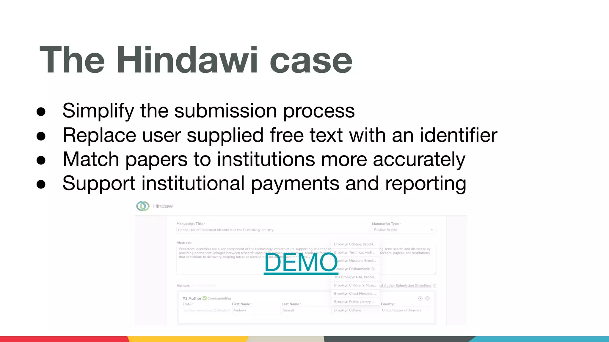 The Hindawi case
● Simplify the submission process
● Replace user supplied free text with an identiﬁer
● Match papers to institutions more accurately
● Support institutional payments and reporting
DEMO
 