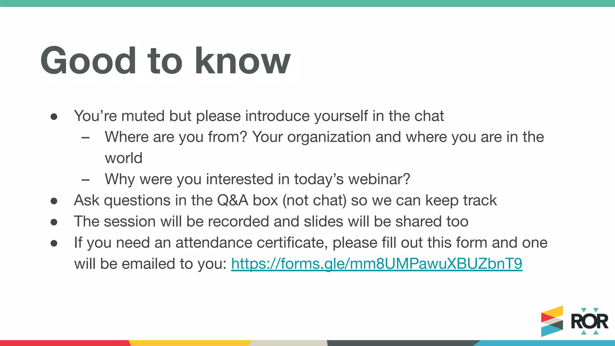 Good to know
● You’re muted but please introduce yourself in the chat
– Where are you from? Your organization and where you are in the
world
– Why were you interested in today’s webinar?
● Ask questions in the Q&A box (not chat) so we can keep track
● The session will be recorded and slides will be shared too
● If you need an attendance certiﬁcate, please ﬁll out this form and one
will be emailed to you: https://forms.gle/mm8UMPawuXBUZbnT9
 