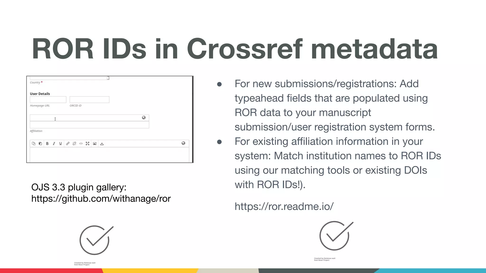 ROR IDs in Crossref metadata
OJS 3.3 plugin gallery:
https://github.com/withanage/ror
● For new submissions/registrations: Add
typeahead ﬁelds that are populated using
ROR data to your manuscript
submission/user registration system forms.
● For existing aﬃliation information in your
system: Match institution names to ROR IDs
using our matching tools or existing DOIs
with ROR IDs!).
https://ror.readme.io/
 