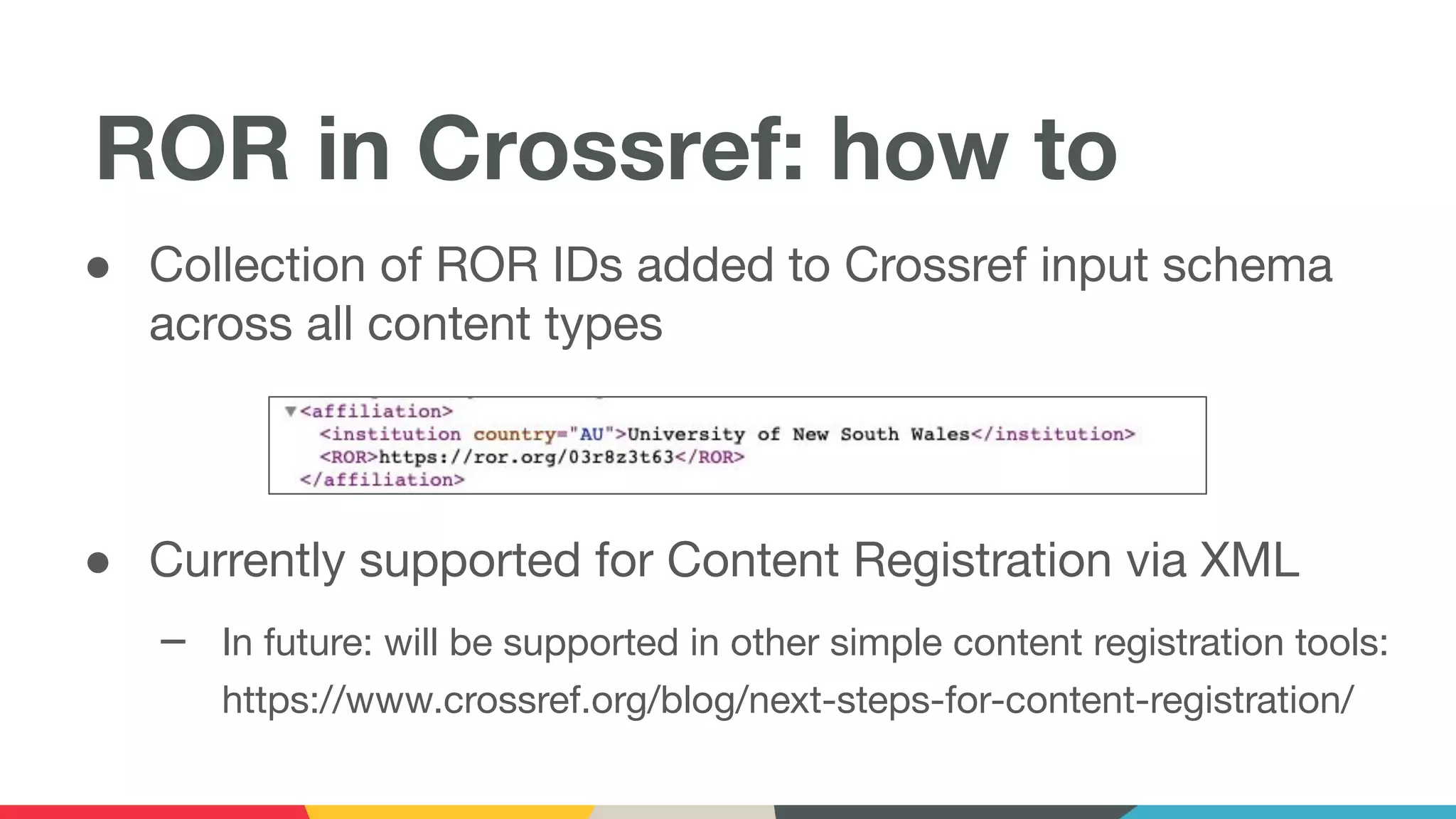 ● Collection of ROR IDs added to Crossref input schema
across all content types
● Currently supported for Content Registration via XML
– In future: will be supported in other simple content registration tools:
https://www.crossref.org/blog/next-steps-for-content-registration/
ROR in Crossref: how to
 