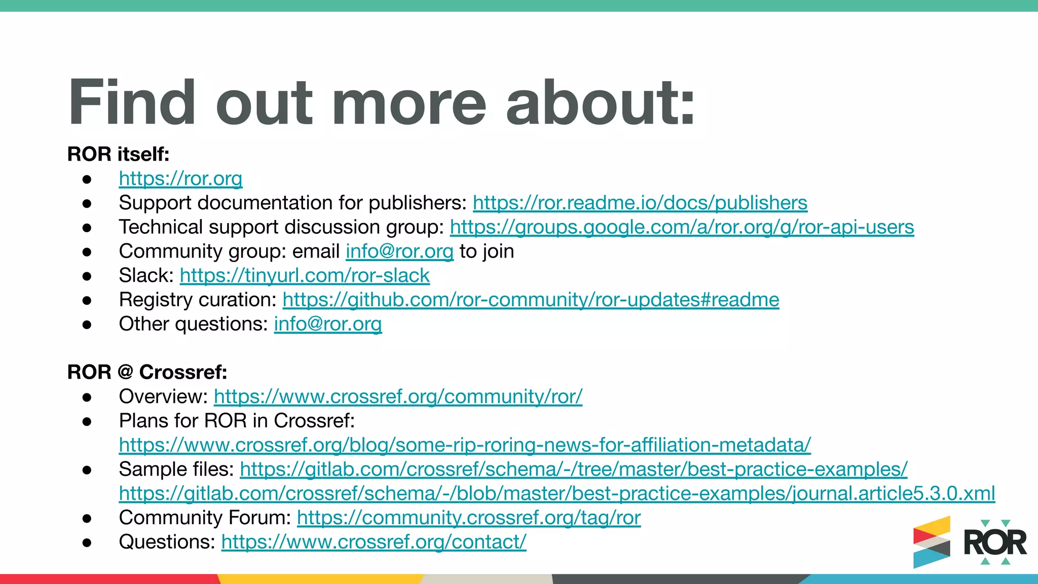 Find out more about:
ROR itself:
● https://ror.org
● Support documentation for publishers: https://ror.readme.io/docs/publishers
● Technical support discussion group: https://groups.google.com/a/ror.org/g/ror-api-users
● Community group: email info@ror.org to join
● Slack: https://tinyurl.com/ror-slack
● Registry curation: https://github.com/ror-community/ror-updates#readme
● Other questions: info@ror.org
ROR @ Crossref:
● Overview: https://www.crossref.org/community/ror/
● Plans for ROR in Crossref:
https://www.crossref.org/blog/some-rip-roring-news-for-aﬃliation-metadata/
● Sample ﬁles: https://gitlab.com/crossref/schema/-/tree/master/best-practice-examples/
https://gitlab.com/crossref/schema/-/blob/master/best-practice-examples/journal.article5.3.0.xml
● Community Forum: https://community.crossref.org/tag/ror
● Questions: https://www.crossref.org/contact/
 