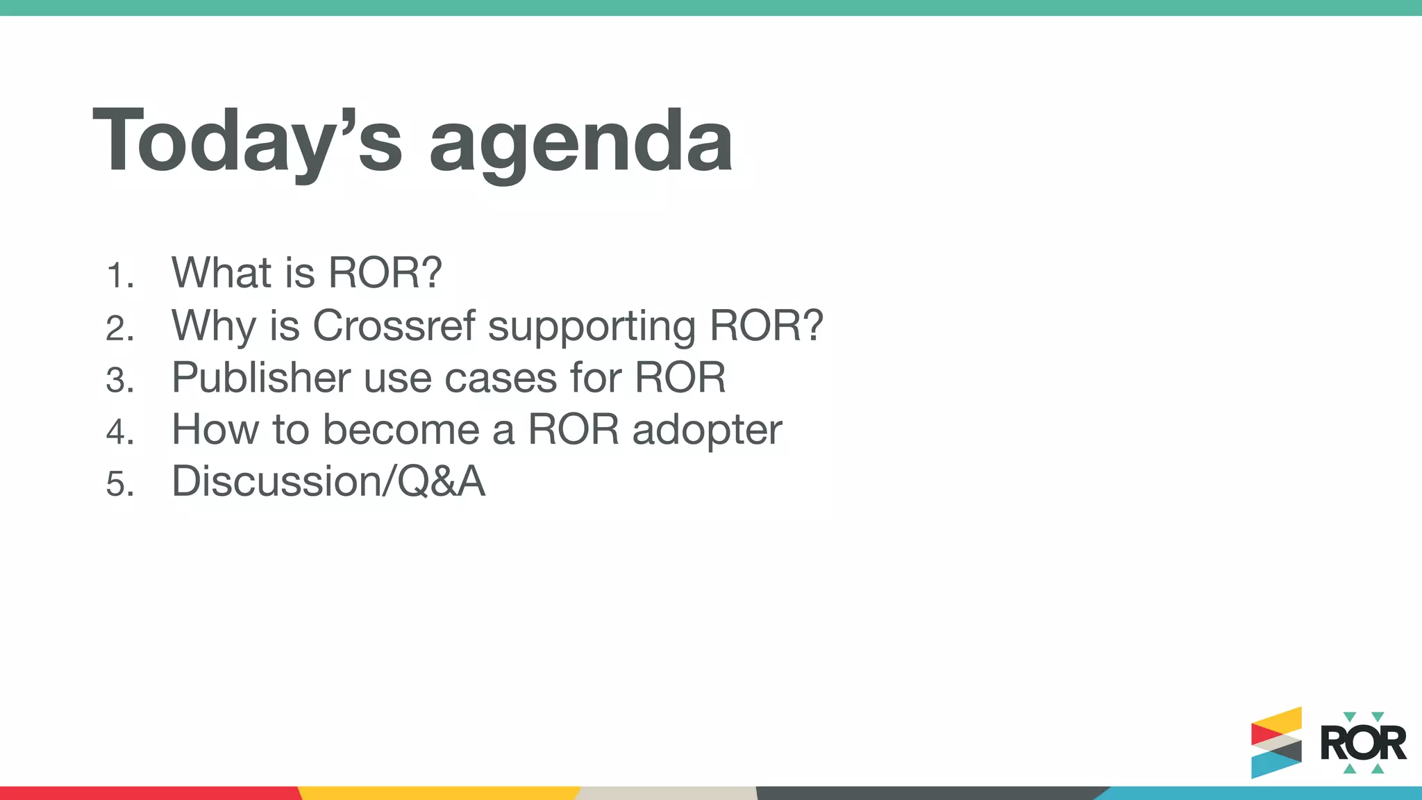 Today’s agenda
1. What is ROR?
2. Why is Crossref supporting ROR?
3. Publisher use cases for ROR
4. How to become a ROR adopter
5. Discussion/Q&A
 