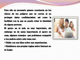 Para ello es necesario genera conciencia en los 
chicos de los peligros que se corren al no 
proteger datos confidenciales; así como la 
facilidad con la que se puede robar la identidad 
de alguna persona. 
El apoyo en el aula es muy importante, sin 
embargo es de suma importancia el apoyo en 
casa, algunos consejos que podriamos compartir 
a los padres sobre este tema son: 
Hable con sus hijos sobre sus experiencias. 
Establezca sus propias reglas sobre Internet en 
su hogar. 
 