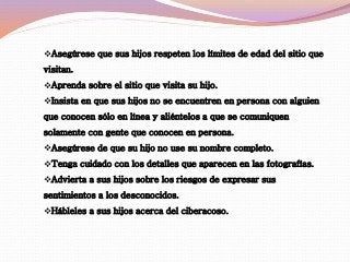 Asegúrese que sus hijos respeten los límites de edad del sitio que 
visitan. 
Aprenda sobre el sitio que visita su hijo. 
Insista en que sus hijos no se encuentren en persona con alguien 
que conocen sólo en línea y aliéntelos a que se comuniquen 
solamente con gente que conocen en persona. 
Asegúrese de que su hijo no use su nombre completo. 
Tenga cuidado con los detalles que aparecen en las fotografías. 
Advierta a sus hijos sobre los riesgos de expresar sus 
sentimientos a los desconocidos. 
Hábleles a sus hijos acerca del ciberacoso. 
 