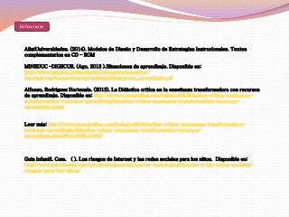 Referencias 
AliatUniversidades. (2014). Modelos de Diseño y Desarrollo de Estrategias Instrucionales. Textos 
complementarios en CD – ROM 
MINEDUC –DIGECUR. (Ago, 2013 ).Situaciones de aprendizaje. Disponible en: 
http://www.uvg.edu.gt/facultades/educacion/maestros-innovadores/ 
documentos/aprendizaje/Situaciones_aprendizaje.pdf 
Alfonzo, Rodríguez Hortensia. (2013). La Didáctica crítica en la enseñanza transformadora con recursos 
de aprendizaje. Disponible en: http://www.monografias.com/trabajos98/didactica-critica-ensenanza-transformadora- 
recursos-aprendizaje/didactica-critica-ensenanza-transformadora-recursos-aprendizaje. 
shtml 
Leer más: http://www.monografias.com/trabajos98/didactica-critica-ensenanza-transformadora-recursos- 
aprendizaje/didactica-critica-ensenanza-transformadora-recursos-aprendizaje. 
shtml#ixzz3HkLGt900 
Guía infantil. Com. ( ). Los riesgos de Internet y las redes sociales para los niños. Disponible en: 
http://www.guiainfantil.com/articulos/educacion/nuevas-tecnologias/internet-y-las-redes-sociales-riesgos- 
para-los-ninos/ 
