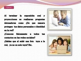 Apertura 
Al terminar la exposición oral y 
proyecciones se realizaran preguntas 
detonadoras como ¿De que manera 
proteges tus datos personales e identidad 
en la red? 
¿Conoces físicamente a todos tus 
contactos en las redes sociales? 
¿Sabias que al subir una foto tuya a la 
red, ya no es solo tuya? Etc. 
 