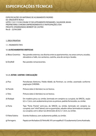 ESPECIFICAÇÕES TÉCNICAS

ESPECIFICAÇÕES DE MATERIAIS DE ACABAMENTO PADRÃO
ED. ORIZZONTE REALE
LOTES 114 E 115 DA COLINA “A” DO LOTEAMENTO PATAMARES, SALVADOR, BAHIA
PROPRIETÁRIO: CHROMA EMPREENDIMENTOS E PARTICIPAÇÕES LTDA
PROJETO: EPAMINONDAS BERBERT DE CASTRO
Rev.8 – 22/04/2009




1. ÁREA PRIVATIVA

1.1. PAVIMENTO TIPO

1.1.0.FECHAMENTOS VERTICAIS

a) Bloco Ceramico     Nas paredes externas, nas disorias entre os apartamentos, nas areas comuns, escadas,
                      elevadores e halls, nos sanitarios, cozinha, area de serviço e lavabo.

b) DryWall            Nas paredes remasnecentes.




1.1.1. ESTAR / JANTAR / CIRCULAÇÃO


a) Piso               Porcelanato Botticino, Polido 60x60, da Portinari, ou similar, assentado conforme
                      paginação CHROMA.

b) Parede             Pintura Látex (2 demãos) na cor branca.

c) Teto               Pintura Látex (2 demãos) na cor branca.

d) Rodapé             Em madeira pinus ou similar, laminada em cerejeira ou curupixá, da SINCOL, seção
                      6,5 x 1,5cm, com acabamento p/cera ou pintura, padrão fornecedor, ou similar.

e) Porta              Tipo “Porta Pronta” semi-oca, da SINCOL ou similar, laminada em cerejeira ou
                      curupixá, com “vitrô” lateral, com as guarnições, aduela e alisar, laminada em cerejeira
                      ou curupixá, com o alisar nas dimensões de 6,5 x 1,5cm, ou similar.

f ) Filete/Soleira    Granito Arabesco, com acabamento polido, ou similar.

g) Ferragens          Papaiz com fechadura 357 linha ML197 com espelho E172 acabamento Cromo Acetinado.
 