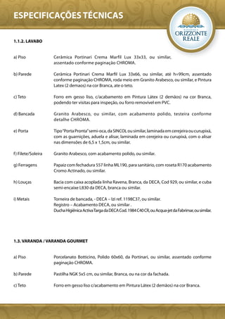 ESPECIFICAÇÕES TÉCNICAS

1.1.2. LAVABO


a) Piso              Cerâmica Portinari Crema Marfil Lux 33x33, ou similar,
                     assentado conforme paginação CHROMA.

b) Parede            Cerâmica Portinari Crema Marfil Lux 33x66, ou similar, até h=99cm, assentado
                     conforme paginação CHROMA, roda meio em Granito Arabesco, ou similar, e Pintura
                     Latex (2 demaos) na cor Branca, ate o teto.

c) Teto              Forro em gesso liso, c/acabamento em Pintura Látex (2 demãos) na cor Branca,
                     podendo ter visitas para inspeção, ou forro removivel em PVC.

d) Bancada           Granito Arabesco, ou similar, com acabamento polido, testeira conforme
                     detalhe CHROMA.

e) Porta             Tipo “Porta Pronta” semi-oca, da SINCOL ou similar, laminada em cerejeira ou curupixá,
                     com as guarnições, aduela e alisar, laminada em cerejeira ou curupixá, com o alisar
                     nas dimensões de 6,5 x 1,5cm, ou similar.

f ) Filete/Soleira   Granito Arabesco, com acabamento polido, ou similar.

g) Ferragens         Papaiz com fechadura 557 linha ML190, para sanitário, com roseta R170 acabamento
                     Cromo Actinado, ou similar.

h) Louças            Bacia com caixa acoplada linha Ravena, Branca, da DECA, Cod 929, ou similar, e cuba
                     semi-encaixe L830 da DECA, branca ou similar.

i) Metais            Torneira de bancada, - DECA – Izi ref. 1198C37, ou similar.
                     Registro – Acabamento DECA, ou similar .
                     Ducha Higiênica Activa Targa da DECA Cod. 1984 C40 CR, ou Acqua-jet da Fabrimar, ou similar.




1.3. VARANDA / VARANDA GOURMET


a) Piso              Porcelanato Botticino, Polido 60x60, da Portinari, ou similar, assentado conforme
                     paginação CHROMA.

b) Parede            Pastilha NGK 5x5 cm, ou similar, Branca, ou na cor da fachada.

c) Teto              Forro em gesso liso c/acabamento em Pintura Látex (2 demãos) na cor Branca.
 
