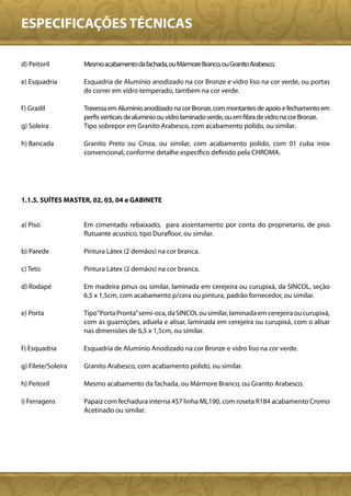 ESPECIFICAÇÕES TÉCNICAS

d) Peitoril         Mesmo acabamento da fachada, ou Mármore Branco, ou Granito Arabesco.

e) Esquadria        Esquadria de Alumínio anodizado na cor Bronze e vidro liso na cor verde, ou portas
                    de correr em vidro temperado, tambem na cor verde.

f ) Gradil          Travessa em Alumínio anodizado na cor Bronze, com montantes de apoio e fechamento em
                    perfis verticais de aluminio ou vidro laminado verde, ou em fibra de vidro na cor Bronze.
g) Soleira          Tipo sobrepor em Granito Arabesco, com acabamento polido, ou similar.

h) Bancada          Granito Preto ou Cinza, ou similar, com acabamento polido, com 01 cuba inox
                    convencional, conforme detalhe específico definido pela CHROMA.




1.1.5. SUÍTES MASTER, 02, 03, 04 e GABINETE


a) Piso             Em cimentado rebaixado, para assentamento por conta do proprietario, de piso
                    flutuante acustico, tipo Durafloor, ou similar.

b) Parede           Pintura Látex (2 demãos) na cor branca.

c) Teto             Pintura Látex (2 demãos) na cor branca.

d) Rodapé           Em madeira pinus ou similar, laminada em cerejeira ou curupixá, da SINCOL, seção
                    6,5 x 1,5cm, com acabamento p/cera ou pintura, padrão fornecedor, ou similar.

e) Porta            Tipo “Porta Pronta” semi-oca, da SINCOL ou similar, laminada em cerejeira ou curupixá,
                    com as guarnições, aduela e alisar, laminada em cerejeira ou curupixá, com o alisar
                    nas dimensões de 6,5 x 1,5cm, ou similar.

f ) Esquadria       Esquadria de Alumínio Anodizado na cor Bronze e vidro liso na cor verde.

g) Filete/Soleira   Granito Arabesco, com acabamento polido, ou similar.

h) Peitoril         Mesmo acabamento da fachada, ou Mármore Branco, ou Granito Arabesco.

i) Ferragens        Papaiz com fechadura interna 457 linha ML190, com roseta R184 acabamento Cromo
                    Acetinado ou similar.
 