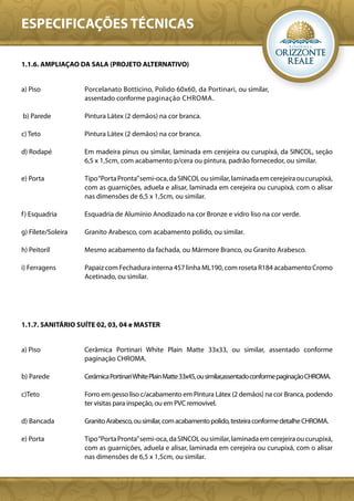 ESPECIFICAÇÕES TÉCNICAS

1.1.6. AMPLIAÇAO DA SALA (PROJETO ALTERNATIVO)


a) Piso             Porcelanato Botticino, Polido 60x60, da Portinari, ou similar,
                    assentado conforme paginação CHROMA.

b) Parede           Pintura Látex (2 demãos) na cor branca.

c) Teto             Pintura Látex (2 demãos) na cor branca.

d) Rodapé           Em madeira pinus ou similar, laminada em cerejeira ou curupixá, da SINCOL, seção
                    6,5 x 1,5cm, com acabamento p/cera ou pintura, padrão fornecedor, ou similar.

e) Porta            Tipo “Porta Pronta” semi-oca, da SINCOL ou similar, laminada em cerejeira ou curupixá,
                    com as guarnições, aduela e alisar, laminada em cerejeira ou curupixá, com o alisar
                    nas dimensões de 6,5 x 1,5cm, ou similar.

f ) Esquadria       Esquadria de Alumínio Anodizado na cor Bronze e vidro liso na cor verde.

g) Filete/Soleira   Granito Arabesco, com acabamento polido, ou similar.

h) Peitoril         Mesmo acabamento da fachada, ou Mármore Branco, ou Granito Arabesco.

i) Ferragens        Papaiz com Fechadura interna 457 linha ML190, com roseta R184 acabamento Cromo
                    Acetinado, ou similar.




1.1.7. SANITÁRIO SUÍTE 02, 03, 04 e MASTER


a) Piso             Cerâmica Portinari White Plain Matte 33x33, ou similar, assentado conforme
                    paginação CHROMA.

b) Parede           Cerâmica Portinari White Plain Matte 33x45, ou similar,assentado conforme paginação CHROMA.

c)Teto              Forro em gesso liso c/acabamento em Pintura Látex (2 demãos) na cor Branca, podendo
                    ter visitas para inspeção, ou em PVC removivel.

d) Bancada          Granito Arabesco, ou similar, com acabamento polido, testeira conforme detalhe CHROMA.

e) Porta            Tipo “Porta Pronta” semi-oca, da SINCOL ou similar, laminada em cerejeira ou curupixá,
                    com as guarnições, aduela e alisar, laminada em cerejeira ou curupixá, com o alisar
                    nas dimensões de 6,5 x 1,5cm, ou similar.
 