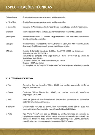 ESPECIFICAÇÕES TÉCNICAS

f ) Filete/Porta   Granito Arabesco, com acabamento polido, ou similar.

g) Filete/Box      Granito Arabesco, com acabamento polido, ou similar.

h) Esquadria       Esquadria de Alumínio Anodizado na cor Bronze e vidro liso ou canelado na cor verde.

i) Peitoril        Mesmo acabamento da fachada, ou Mármore Branco, ou Granito Arabesco.

j) Ferragens       Papaiz com fechadura 557 linha ML190, para sanitário, com roseta R170 acabamento
                   Cromo Acetinado, ou similar.

k)Louças           Bacia com caixa acoplada linha Ravena, Branca, da DECA, Cod 929, ou similar, e cuba
                   de embutir Oval Convencional, branca, da Celite ou similar.

l) Metais          Torneira de Bancada, linha targa da DECA – Cod. 1195 C40 CR ou similar, nos
                   Sanitarios da Suíte 02,03 e 04, e;
                   Misturador de Bancada, linha Targa da DECA – Cod. 1877 C40 CR ou similar, no
                   Sanitário da Suíte Master;
                   Chuveiro – Verano, ref 1999CR da Fabrimar, ou similar.
                   Registro - DECA, ou similar.
                   Ducha Higiênica Activa Targa da DECA Cod. 1984 C40 CR, ou Acqua-jet da Fabrimar, ou similar.




1.1.8. COZINHA / ÁREA SERVIÇO


a) Piso            Cerâmica Cecrisa Hercules White 40x40, ou similar, assentado conforme
                   paginação CHROMA.

b) Parede          Cerâmica White Bisote Lux 33x45, ou similar, assentado conforme
                   paginação CHROMA.

c) Teto            Forro em gesso liso c/acabamento em pintura látex (2 demãos) na cor Branca,
                   podendo ter visitas para inspeção.

d) Bancada         Granito Preto ou Cinza, ou similar, com acabamento polido, com 01 cuba inox
                   convencional, conforme detalhe específico definido pela CHROMA.

e) Porta           Tipo “Porta Pronta” semi-oca, da SINCOL ou similar, laminada em cerejeira ou
                   curupixá, com as guarnições, aduela e alisar, laminada em cerejeira ou curupixá, com
                   o alisar nas dimensões de 6,5 x 1,5cm, ou similar, do Living para a Cozinha, e a mesma
                   especificação com vidro para porta de acesso ao Hall de Serviço.
 
