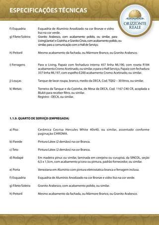 ESPECIFICAÇÕES TÉCNICAS

f ) Esquadria       Esquadria de Alumínio Anodizado na cor Bronze e vidro
                    liso na cor verde.
g) Filete/Soleira   Granito Arabesco, com acabamento polido, ou similar, para
                    Living(Jantar) x Cozinha, e Granito Cinza, com acabamento polido, ou
                    similar, para a comunicação com o Hall de Serviço.

h) Peitoril         Mesmo acabamento da fachada, ou Mármore Branco, ou Granito Arabesco.


i) Ferragens        Para o Living, Papaiz com fechadura interna 457 linha ML190, com roseta R184
                    acabamento Cromo Acetinado, ou similar, e para o Hall Serviço, Papaiz com fechadura
                    357 linha ML197, com espelho E200 acabamento Cromo Acetinado, ou similar.

j) Louças           Tanque de lavar roupa, branco, medio da DECA, Cod. TQ02 – 30 litros, ou similar.

k) Metais           Torneira da Tanque e da Cozinha, de Mesa da DECA, Cod. 1167 C40 CR, acoplada a
                    Blukit para receber filtro, ou similar.
                    Registro - DECA, ou similar.




1.1.9. QUARTO DE SERVIÇO (EMPREGADA)


a) Piso             Cerâmica Cecrisa Hercules White 40x40, ou similar, assentado conforme
                    paginação CHROMA.

b) Parede           Pintura Látex (2 demãos) na cor Branca.

c) Teto             Pintura Látex (2 demãos) na cor Branca.

d) Rodapé           Em madeira pinus ou similar, laminada em cerejeira ou curupixá, da SINCOL, seção
                    6,5 x 1,5cm, com acabamento p/cera ou pintura, padrão fornecedor, ou similar.

e) Porta            Veneziana em Aluminio com pintura eletrostatica branca e ferragem inclusa.

f ) Esquadria       Esquadria de Alumínio Anodizado na cor Bronze e vidro liso na cor verde.

g) Filete/Soleira   Granito Arabesco, com acabamento polido, ou similar.

h) Peitoril         Mesmo acabamento da fachada, ou Mármore Branco, ou Granito Arabesco.
 