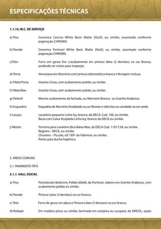 ESPECIFICAÇÕES TÉCNICAS

1.1.10. W.C. DE SERVIÇO

a) Piso               Ceramica Cecrisa White Basic Matte 20x20, ou similar, assentado conforme
                      paginação CHROMA.

b) Parede             Ceramica Portinari White Basic Matte 20x20, ou similar, assentado conforme
                      paginação CHROMA.

c)Teto                Forro em gesso liso c/acabamento em pintura látex (2 demãos) na cor Branca,
                      podendo ter visitas para inspeção.

d) Porta              Veneziana em Alumínio com pintura eletrostática branca e ferragem inclusa.

e) Filete/Porta       Granito Cinza, com acabamento polido, ou similar.

f ) Filete/Box        Granito Cinza, com acabamento polido, ou similar.

g) Peitoril           Mesmo acabamento da fachada, ou Mármore Branco, ou Granito Arabesco.

h) Esquadria          Esquadria de Alumínio Anodizado na cor Bronze e vidro liso ou canelado na cor verde.

i) Louças             Lavatório pequeno Linha Izy, branco, da DECA, Cod. 100, ou similar.
                      Bacia com Caixa Acoplada Linha Izy, branco da DECA ou similar.

j) Metais             Torneira para Lavatório Bica Baixa Max, da DECA Cod. 1197 C34, ou similar.
                      Registro - DECA, ou similar.
                      Chuveiro – Piccolo, ref 1991 da Fabrimar, ou similar.
                      Ponto para ducha higiênica.




2. ÁREAS COMUNS

2.1. PAVIMENTO TIPO

2.1.1. HALL SOCIAL

a) Piso               Porcelanato Botticino, Polido 60x60, da Portinari, tabeira em Granito Arabesco, com
                      acabamento polido ou similar.

b) Parede             Pintura Látex (3 demãos) na cor branca.

c) Teto               Forro de gesso em placa e Pintura Látex (3 demaos) na cor branca.

d) Rodapé             Em madeira pinus ou similar, laminada em cerejeira ou curupixá, da SINCOL, seção
 