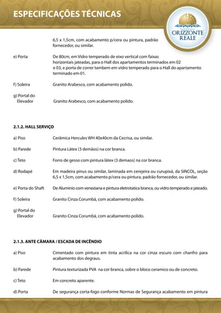ESPECIFICAÇÕES TÉCNICAS

                    6,5 x 1,5cm, com acabamento p/cera ou pintura, padrão
                    fornecedor, ou similar.

e) Porta            De 80cm, em Vidro temperado de eixo vertical com faixas
                    horizontais jateadas, para o Hall dos apartamentos terminados em 02
                    e 03, e porta de correr tambem em vidro temperado para o Hall do apartamento
                    terminado em 01.

f ) Soleira         Granito Arabesco, com acabamento polido.

g) Portal do
  Elevador          Granito Arabesco, com acabamento polido.




2.1.2. HALL SERVIÇO

a) Piso             Cerâmica Hercules WH 40x40cm da Cecrisa, ou similar.

b) Parede           Pintura Látex (3 demãos) na cor branca.

c) Teto             Forro de gesso com pintura látex (3 demaos) na cor branca.

d) Rodapé           Em madeira pinus ou similar, laminada em cerejeira ou curupixá, da SINCOL, seção
                    6,5 x 1,5cm, com acabamento p/cera ou pintura, padrão fornecedor, ou similar.

e) Porta do Shaft   De Aluminio com veneziana e pintura eletrotatica branca, ou vidro temperado e jateado.

f ) Soleira         Granito Cinza Corumbá, com acabamento polido.

g) Portal do
  Elevador          Granito Cinza Corumbá, com acabamento polido.




2.1.3. ANTE CÂMARA / ESCADA DE INCÊNDIO

a) Piso             Cimentado com pintura em tinta acrílica na cor cinza escuro com chanfro para
                    acabamento dos degraus.

b) Parede           Pintura texturizada PVA na cor branca, sobre o bloco ceramico ou de concreto.

c) Teto             Em concreto aparente.

d) Porta            De segurança corta-fogo conforme Normas de Segurança acabamento em pintura
 
