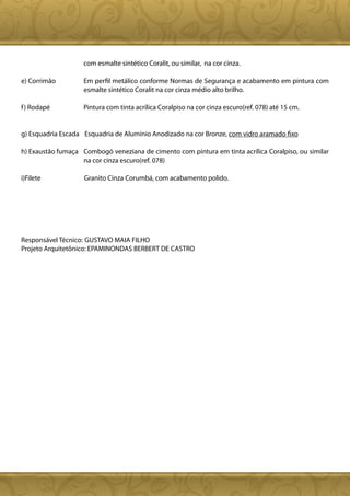com esmalte sintético Coralit, ou similar, na cor cinza.

e) Corrimão         Em perfil metálico conforme Normas de Segurança e acabamento em pintura com
                    esmalte sintético Coralit na cor cinza médio alto brilho.

f ) Rodapé          Pintura com tinta acrílica Coralpiso na cor cinza escuro(ref. 078) até 15 cm.


g) Esquadria Escada Esquadria de Alumínio Anodizado na cor Bronze, com vidro aramado fixo

h) Exaustão fumaça Combogó veneziana de cimento com pintura em tinta acrílica Coralpiso, ou similar
                   na cor cinza escuro(ref. 078)

i)Filete            Granito Cinza Corumbá, com acabamento polido.




Responsável Técnico: GUSTAVO MAIA FILHO
Projeto Arquitetônico: EPAMINONDAS BERBERT DE CASTRO
 