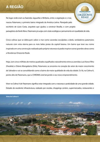A REGIÃO

No lugar onde eram as fazendas Jaguaribe e Biribeira, entre a vegetação e o mar,

nasceu Patamares, o primeiro bairro integrado da América Latina. Planejado pelo

escritório de Lúcio Costa, arquiteto que ajudou a construir Brasília, e com projeto

paisagístico de Burle Marx, Patamares já surgiu com visão ecológica e pensamento em qualidade de vida.



Cinco colinas que se debruçam sobre o mar como varandas esculpidas a dedo, verdadeiros patamares

naturais com vista eterna para as mais belas praias da capital baiana. Um bairro que teve seu nome

inspirado em uma construção realizada pela própria natureza só podia inspirar outras grandes obras como

o Residenza Orizzonte Reale.



Hoje, com cinco milhões de metros quadrados espalhados naturalmente entre as avenidas Luiz Viana Filho

(Paralela) e Otávio Mangabeira (Orla), Patamares se encontra no coração do vetor de maior crescimento

de Salvador e vai se consolidando como o bairro de maior qualidade de vida da cidade. E é lá, na Colina A,

ponto alto de Patamares, que a CHROMA está lançando o seu novo empreendimento.



Viver na Colina A de Patamares significa estar integrado com a natureza e praticidade de uma grande cidade.

Dotado de excelente infraestrutura, rodeado por escolas, shoppings centers, supermercados, restaurantes e



Vista da Colina A
 