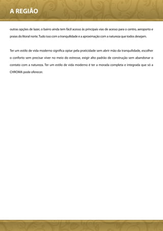 A REGIÃO

outras opções de lazer, o bairro ainda tem fácil acesso às principais vias de acesso para o centro, aeroporto e

praias do litoral norte. Tudo isso com a tranquilidade e a aproximação com a natureza que todos desejam.



Ter um estilo de vida moderno significa optar pela praticidade sem abrir mão da tranquilidade, escolher

o conforto sem precisar viver no meio do estresse, exigir alto padrão de construção sem abandonar o

contato com a natureza. Ter um estilo de vida moderno é ter a morada completa e integrada que só a

CHROMA pode oferecer.
 