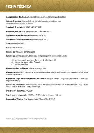 FICHA TÉCNICA

Incorporação e Realização: Chroma Empreendimentos Participações Ltda.;

Sistema de Vendas: Sistema de Preço fechado, financiamento direto com
o incorporador ou através de banco;

Projeto de Arquitetura: HB&A ARQUITETOS;

Ambientação e Decoração: DANIELA & CLÁUDIA LOPES;

Previsão de Início das Obras: Novembro de 2009;

Previsão de Término das Obras: Novembro de 2011;

Estilo: Contemporâneo.

Número de Torres: 01.

Número de Unidades por andar: 03.

Número de Pavimentos: O Edifício será composto por 16 pavimentos, sendo:

        - 02 pavimentos de garagem: Garagem 02 e Garagem 01;
        - 01 pavimento térreo – Play Ground;
        - 13 pavimentos tipo;

Número total de Unidades: 39 apartamentos tipo;

Número de vagas: 130, sendo que 10 apartamentos têm 4 vagas e os demais apartamentos têm 03 vagas
e mais 3 vagas extras.

Número de vagas extras disponíveis para venda: 3 vagas, sendo 02 vagas no pavimento G1 e 01 vaga
no pavimento G2;

Número de elevadores: 03 elevadores, sendo 02 sociais, um servindo um hall das torres 02 e 03 e outro
servindo o hall da torre 01 e 01 para serviço.

Área total do terreno: 3.100,00m2

Registro de Incorporação: 30.941 do 7º Ofício de Registro de Imóveis;

Responsável Técnico: Engo Gustavo Maia Filho – CREA 3.597-D




MATERIAL EXCLUSIVO DO CORRETOR E ESTÁ SUJEITO A ALTERAÇÕES.
 