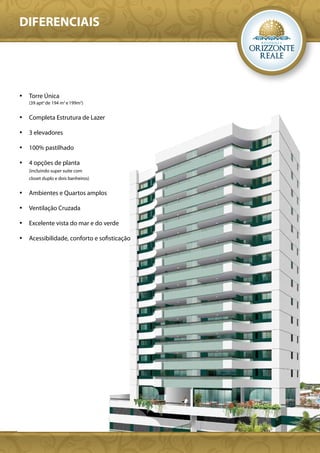 DIFERENCIAIS




•	 Torre Única
   (39 apto de 194 m2 e 199m2)


•	 Completa Estrutura de Lazer

•	 3 elevadores

•	 100% pastilhado

•	 4 opções de planta
   (incluindo super suíte com
   closet duplo e dois banheiros)


•	 Ambientes e Quartos amplos

•	 Ventilação Cruzada

•	 Excelente vista do mar e do verde

•	 Acessibilidade, conforto e sofisticação
 