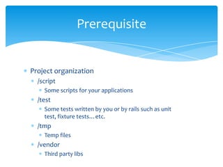 Prerequisite


Project organization
  /script
    Some scripts for your applications
  /test
    Some tests written by you or by rails such as unit
    test, fixture tests…etc.
  /tmp
    Temp files
  /vendor
    Third party libs
 