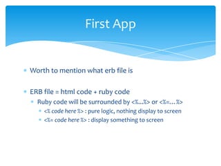 First App


Worth to mention what erb file is

ERB file = html code + ruby code
  Ruby code will be surrounded by <%...%> or <%=…%>
    <% code here %> : pure logic, nothing display to screen
    <%= code here %> : display something to screen
 