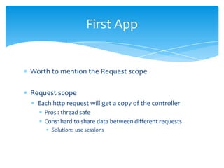 First App


Worth to mention the Request scope

Request scope
  Each http request will get a copy of the controller
    Pros : thread safe
    Cons: hard to share data between different requests
      Solution: use sessions
 