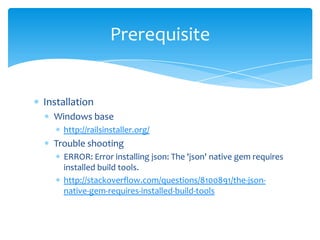 Prerequisite


Installation
  Windows base
    http://railsinstaller.org/
  Trouble shooting
    ERROR: Error installing json: The 'json' native gem requires
    installed build tools.
    http://stackoverflow.com/questions/8100891/the-json-
    native-gem-requires-installed-build-tools
 