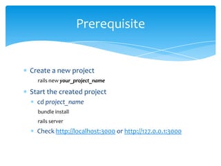 Prerequisite


Create a new project
  rails new your_project_name

Start the created project
  cd project_name
  bundle install
  rails server
  Check http://localhost:3000 or http://127.0.0.1:3000
 