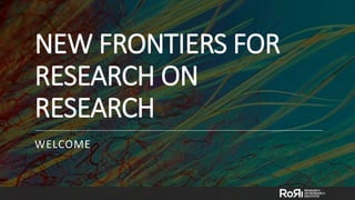 NEW FRONTIERS FOR
RESEARCH ON
RESEARCH
WELCOME
 