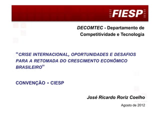 DECOMTEC




                       DECOMTEC - Departamento de
                        Competitividade e Tecnologia



“CRISE INTERNACIONAL, OPORTUNIDADES E DESAFIOS
PARA A RETOMADA DO CRESCIMENTO ECONÔMICO
BRASILEIRO”


CONVENÇÃO   - CIESP

                           José Ricardo Roriz Coelho
                                         Agosto de 2012 1
 