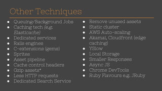 Other Techniques 
● Queuing/Background Jobs 
● Caching tech (e.g. 
Elasticache) 
● Dedicated services 
● Rails engines 
● C-extensions (gems) 
● Sprites 
● Asset pipeline 
● Cache control headers 
● Gzip assets* 
● Less HTTP requests 
● Dedicated Search Service 
● Remove unused assets 
● Static cluster 
● AWS Auto-scaling 
● Akamai, Cloudfront (edge 
caching) 
● YSlow 
● Local Storage 
● Smaller Responses 
● Async JS 
● Chrome DevTools 
● Ruby Flavours e.g. JRuby 
 