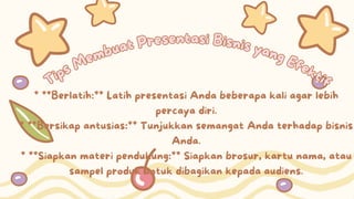 Tips Membuat Presentasi Bisnis yang Efektif
Tips Membuat Presentasi Bisnis yang Efektif
* **Berlatih:** Latih presentasi Anda beberapa kali agar lebih
percaya diri.
* **Bersikap antusias:** Tunjukkan semangat Anda terhadap bisnis
Anda.
* **Siapkan materi pendukung:** Siapkan brosur, kartu nama, atau
sampel produk untuk dibagikan kepada audiens.
 