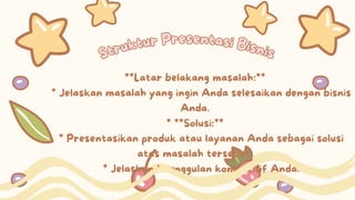 Struktur Presentasi Bisnis
Struktur Presentasi Bisnis
**Latar belakang masalah:**
* Jelaskan masalah yang ingin Anda selesaikan dengan bisnis
Anda.
* **Solusi:**
* Presentasikan produk atau layanan Anda sebagai solusi
atas masalah tersebut.
* Jelaskan keunggulan kompetitif Anda.
 