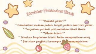 Struktur Presentasi Bisnis
Struktur Presentasi Bisnis
* **Analisis pasar:**
* Gambarkan ukuran pasar, target pasar, dan tren pasar.
* Tunjukkan potensi pertumbuhan bisnis Anda.
* **Model bisnis:**
* Jelaskan bagaimana bisnis Anda menghasilkan uang.
* Sertakan proyeksi keuangan jika memungkinkan.
 